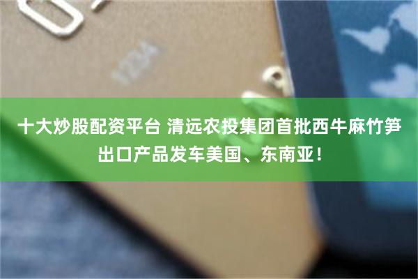 十大炒股配资平台 清远农投集团首批西牛麻竹笋出口产品发车美国、东南亚！