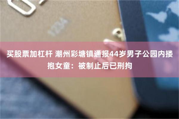 买股票加杠杆 潮州彩塘镇通报44岁男子公园内搂抱女童：被制止后已刑拘