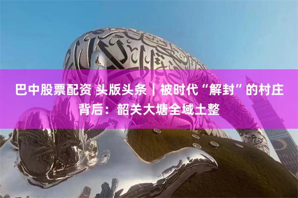 巴中股票配资 头版头条｜被时代“解封”的村庄背后：韶关大塘全域土整