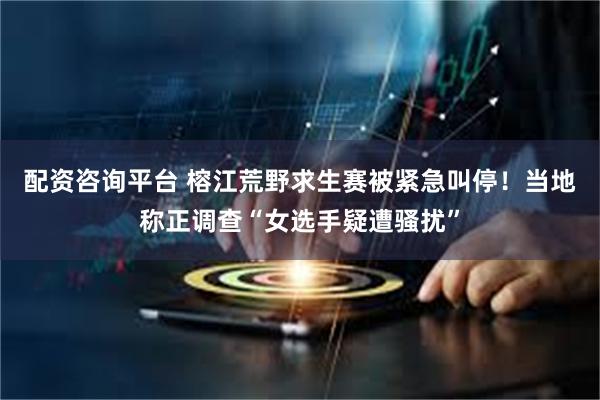配资咨询平台 榕江荒野求生赛被紧急叫停！当地称正调查“女选手疑遭骚扰”