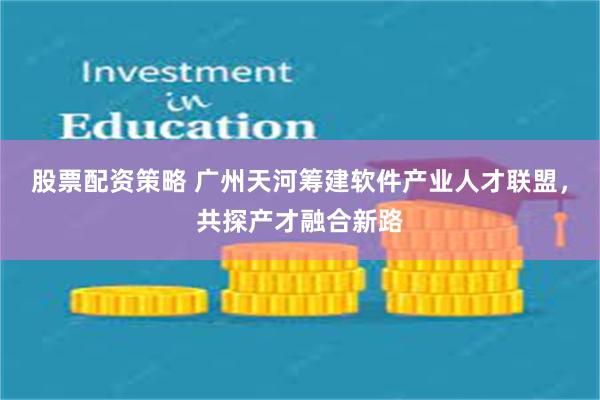 股票配资策略 广州天河筹建软件产业人才联盟，共探产才融合新路
