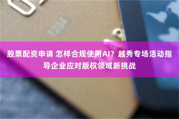 股票配资申请 怎样合规使用AI？越秀专场活动指导企业应对版权领域新挑战