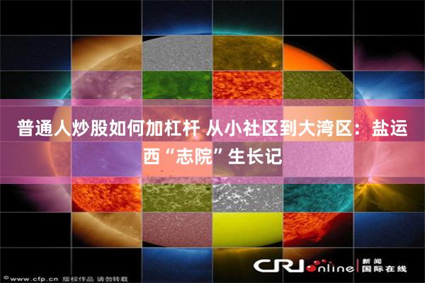 普通人炒股如何加杠杆 从小社区到大湾区：盐运西“志院”生长记