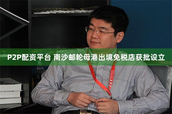 P2P配资平台 南沙邮轮母港出境免税店获批设立
