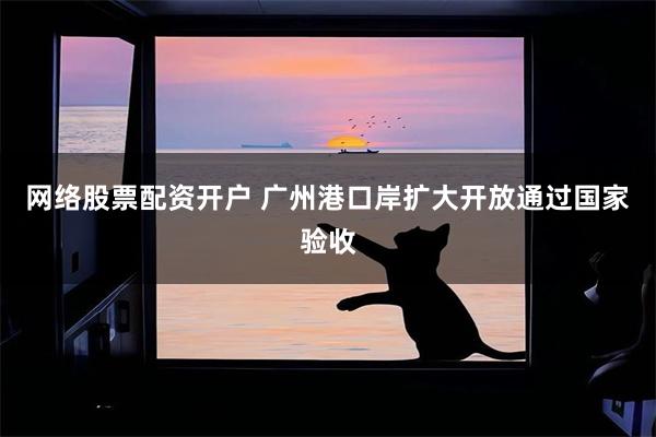 网络股票配资开户 广州港口岸扩大开放通过国家验收