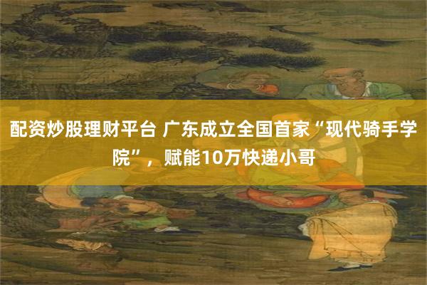 配资炒股理财平台 广东成立全国首家“现代骑手学院”，赋能10万快递小哥
