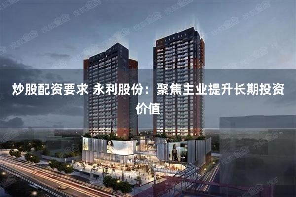 炒股配资要求 永利股份：聚焦主业提升长期投资价值