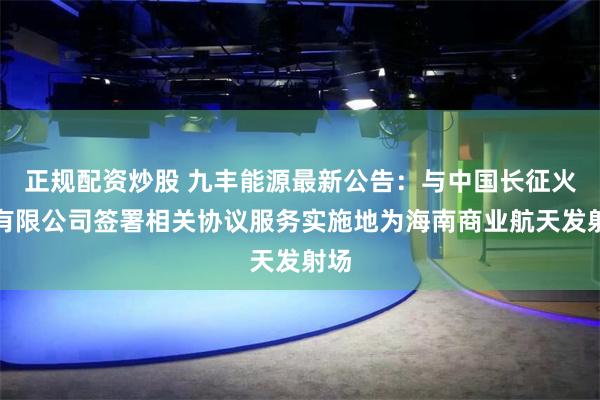 正规配资炒股 九丰能源最新公告：与中国长征火箭有限公司签署相关协议服务实施地为海南商业航天发射场