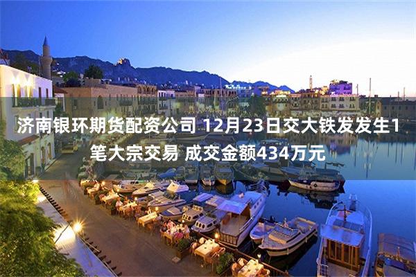 济南银环期货配资公司 12月23日交大铁发发生1笔大宗交易 成交金额434万元