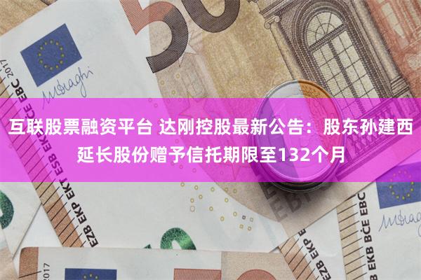 互联股票融资平台 达刚控股最新公告：股东孙建西延长股份赠予信托期限至132个月
