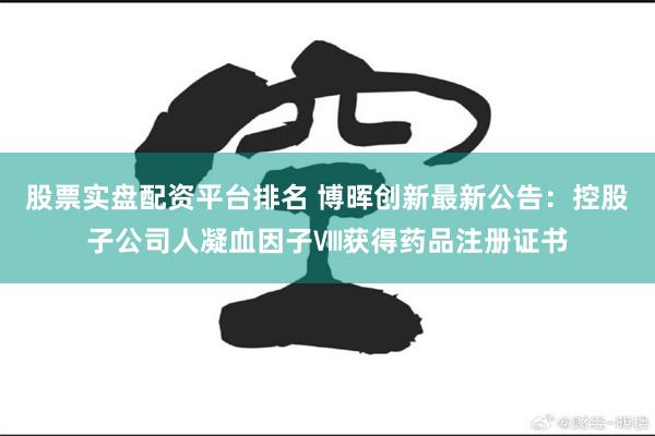 股票实盘配资平台排名 博晖创新最新公告：控股子公司人凝血因子Ⅷ获得药品注册证书
