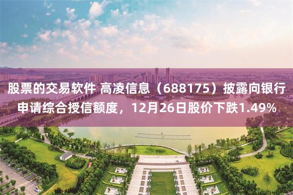 股票的交易软件 高凌信息（688175）披露向银行申请综合授信额度，12月26日股价下跌1.49%