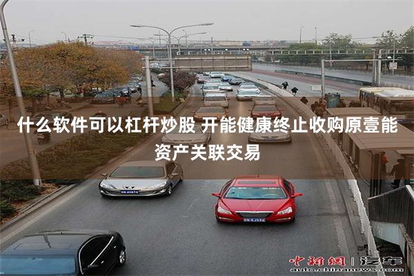 什么软件可以杠杆炒股 开能健康终止收购原壹能资产关联交易