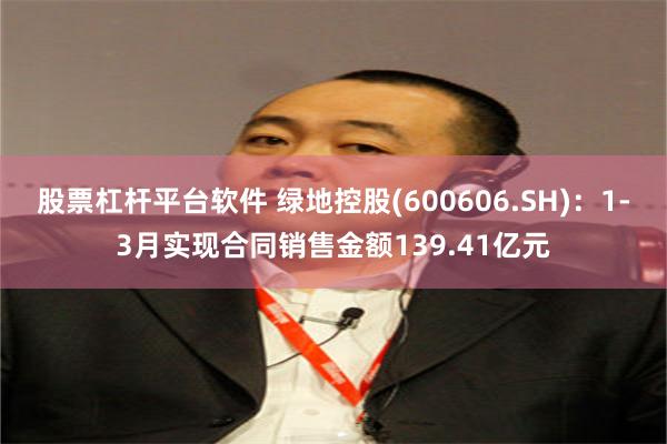 股票杠杆平台软件 绿地控股(600606.SH)：1-3月实现合同销售金额139.41亿元