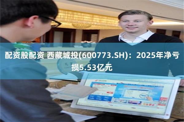 配资股配资 西藏城投(600773.SH)：2025年净亏损5.53亿元