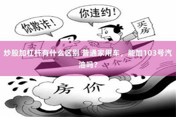 炒股加杠杆有什么区别 普通家用车，能加103号汽油吗？