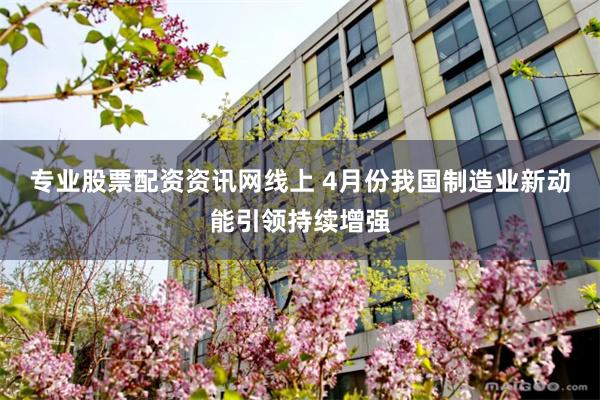 专业股票配资资讯网线上 4月份我国制造业新动能引领持续增强