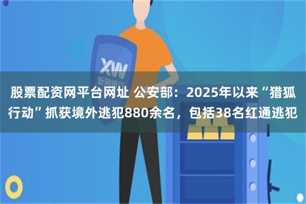 股票配资网平台网址 公安部：2025年以来“猎狐行动”抓获境外逃犯880余名，包括38名红通逃犯