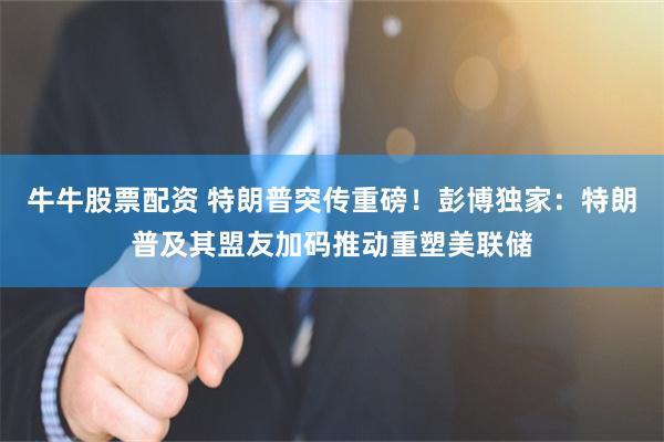 牛牛股票配资 特朗普突传重磅！彭博独家：特朗普及其盟友加码推动重塑美联储