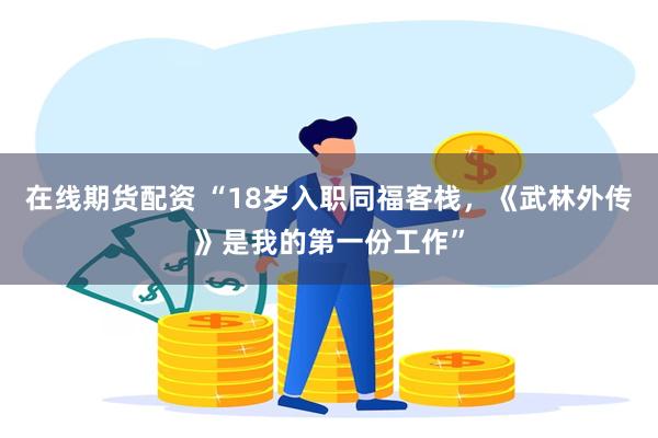 在线期货配资 “18岁入职同福客栈，《武林外传》是我的第一份工作”