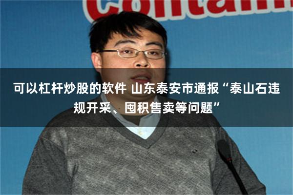 可以杠杆炒股的软件 山东泰安市通报“泰山石违规开采、囤积售卖等问题”