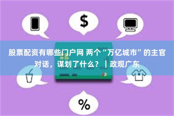 股票配资有哪些门户网 两个“万亿城市”的主官对话，谋划了什么？｜政观广东