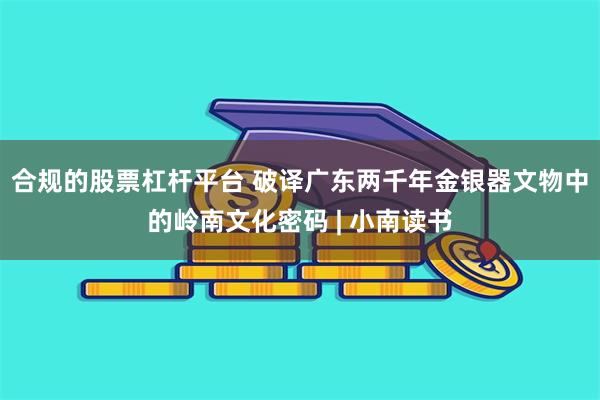 合规的股票杠杆平台 破译广东两千年金银器文物中的岭南文化密码 | 小南读书