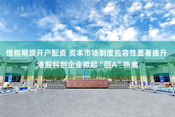 恒指期货开户配资 资本市场制度包容性显著提升 港股科创企业掀起“回A”热潮