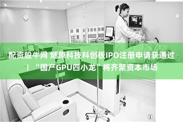 配资股牛网 燧原科技科创板IPO注册申请获通过！“国产GPU四小龙”将齐聚资本市场