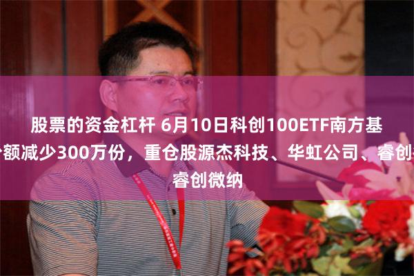 股票的资金杠杆 6月10日科创100ETF南方基金份额减少300万份,重仓股源杰科技、华虹公司、睿创微纳
