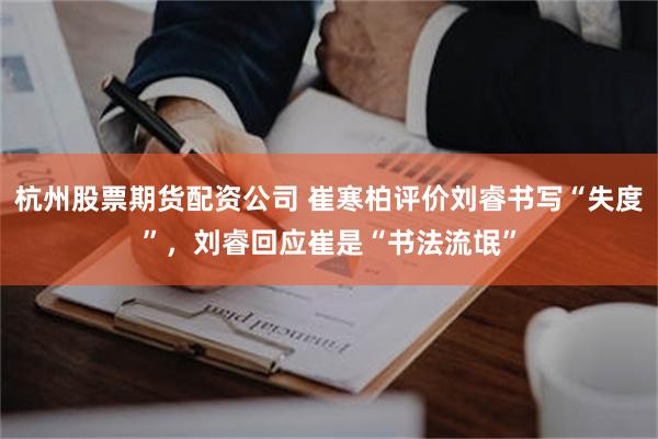 杭州股票期货配资公司 崔寒柏评价刘睿书写“失度”，刘睿回应崔是“书法流氓”