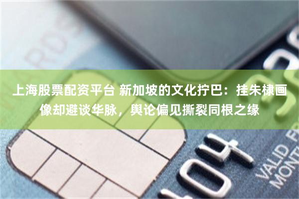 上海股票配资平台 新加坡的文化拧巴：挂朱棣画像却避谈华脉，舆论偏见撕裂同根之缘