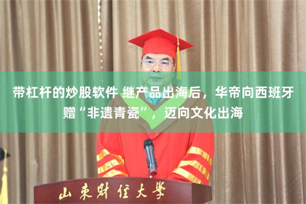 带杠杆的炒股软件 继产品出海后,华帝向西班牙赠“非遗青瓷”,迈向文化出海