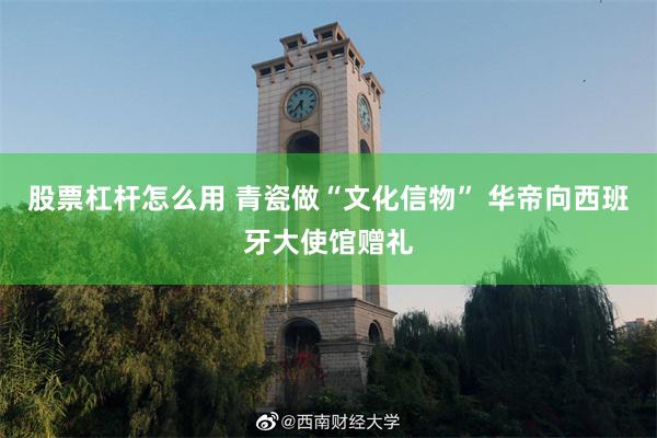 股票杠杆怎么用 青瓷做“文化信物” 华帝向西班牙大使馆赠礼