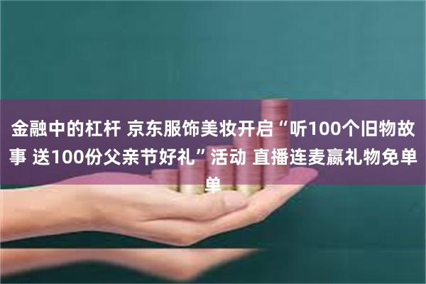 金融中的杠杆 京东服饰美妆开启“听100个旧物故事 送100份父亲节好礼”活动 直播连麦嬴礼物免单
