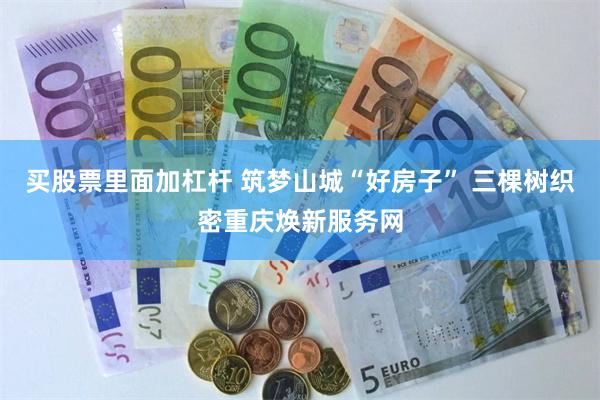 买股票里面加杠杆 筑梦山城“好房子” 三棵树织密重庆焕新服务网
