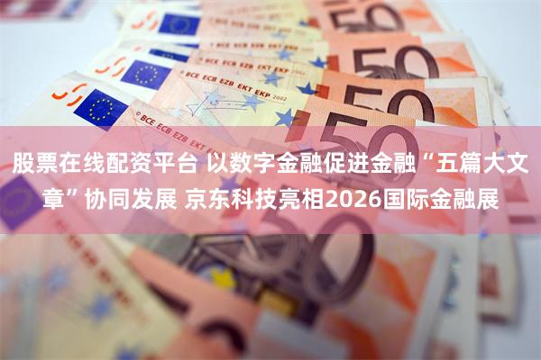 股票在线配资平台 以数字金融促进金融“五篇大文章”协同发展 京东科技亮相2026国际金融展