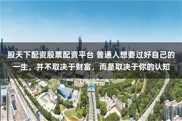 股天下配资股票配资平台 普通人想要过好自己的一生，并不取决于财富，而是取决于你的认知