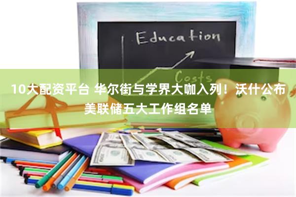 10大配资平台 华尔街与学界大咖入列！沃什公布美联储五大工作组名单