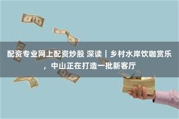 配资专业网上配资炒股 深读|乡村水岸饮咖赏乐,中山正在打造一批新客厅