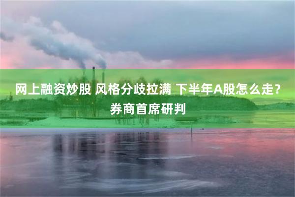 网上融资炒股 风格分歧拉满 下半年A股怎么走?券商首席研判