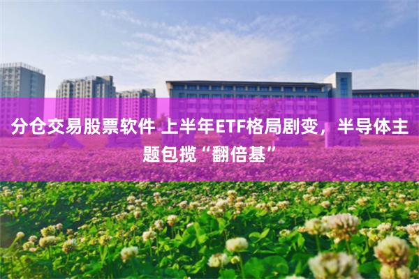 分仓交易股票软件 上半年ETF格局剧变，半导体主题包揽“翻倍基”