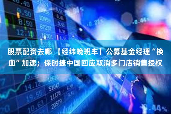 股票配资去哪 【经纬晚班车】公募基金经理“换血”加速；保时捷中国回应取消多门店销售授权