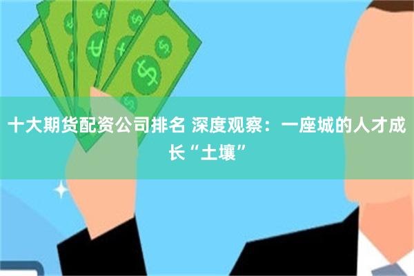 十大期货配资公司排名 深度观察:一座城的人才成长“土壤”