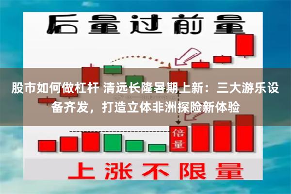 股市如何做杠杆 清远长隆暑期上新:三大游乐设备齐发,打造立体非洲探险新体验