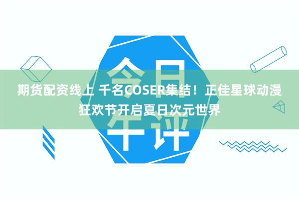 期货配资线上 千名COSER集结!正佳星球动漫狂欢节开启夏日次元世界