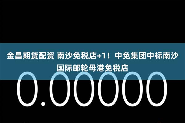 金昌期货配资 南沙免税店+1！中免集团中标南沙国际邮轮母港免税店