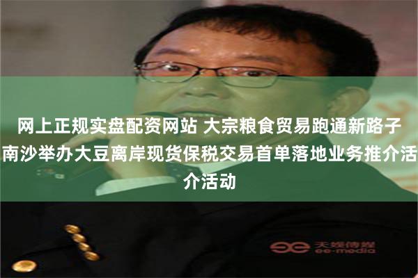 网上正规实盘配资网站 大宗粮食贸易跑通新路子!南沙举办大豆离岸现货保税交易首单落地业务推介活动