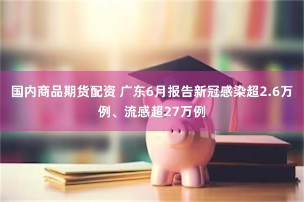 国内商品期货配资 广东6月报告新冠感染超2.6万例、流感超27万例