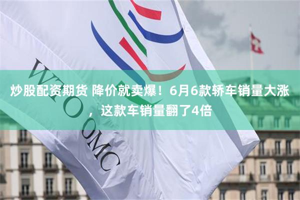 炒股配资期货 降价就卖爆！6月6款轿车销量大涨，这款车销量翻了4倍